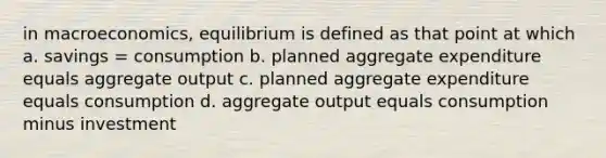 in macroeconomics, equilibrium is defined as that point at which a. savings = consumption b. planned aggregate expenditure equals aggregate output c. planned aggregate expenditure equals consumption d. aggregate output equals consumption minus investment