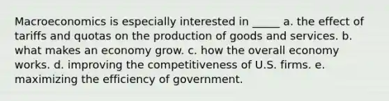 Macroeconomics is especially interested in _____ a. the effect of tariffs and quotas on the production of goods and services. b. what makes an economy grow. c. how the overall economy works. d. improving the competitiveness of U.S. firms. e. maximizing the efficiency of government.