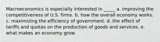 Macroeconomics is especially interested in _____ a. improving the competitiveness of U.S. firms. b. how the overall economy works. c. maximizing the efficiency of government. d. the effect of tariffs and quotas on the production of goods and services. e. what makes an economy grow.