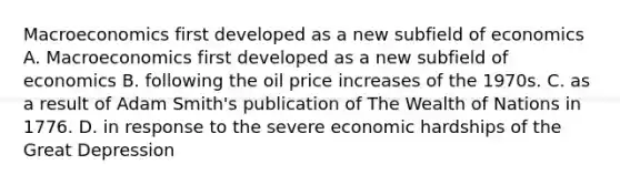 Macroeconomics first developed as a new subfield of economics A. Macroeconomics first developed as a new subfield of economics B. following the oil price increases of the 1970s. C. as a result of Adam Smith's publication of The Wealth of Nations in 1776. D. in response to the severe economic hardships of the Great Depression