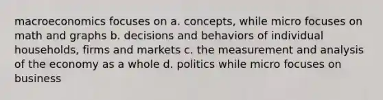 macroeconomics focuses on a. concepts, while micro focuses on math and graphs b. decisions and behaviors of individual households, firms and markets c. the measurement and analysis of the economy as a whole d. politics while micro focuses on business