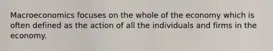 Macroeconomics focuses on the whole of the economy which is often defined as the action of all the individuals and firms in the economy.