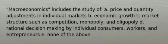 "Macroeconomics" includes the study of: a. price and quantity adjustments in individual markets b. economic growth c. market structure such as competition, monopoly, and oligopoly d. rational decision making by individual consumers, workers, and entrepreneurs e. none of the above