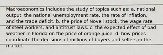 Macroeconomics includes the study of topics such as: a. national output, the national unemployment rate, the rate of inflation, and the trade deficit. b. the price of Novell stock, the wage rate of steel workers, and antitrust laws. c. the expected effect of bad weather in Florida on the price of orange juice. d. how prices coordinate the decisions of millions of buyers and sellers in the market.