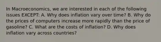 In Macroeconomics, we are interested in each of the following issues EXCEPT: A. Why does inflation vary over time? B. Why do the prices of computers increase more rapidly than the price of gasoline? C. What are the costs of inflation? D. Why does inflation vary across countries?