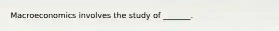 Macroeconomics involves the study of _______.