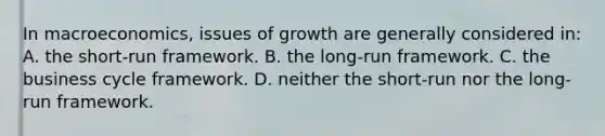 In macroeconomics, issues of growth are generally considered in: A. the short-run framework. B. the long-run framework. C. the business cycle framework. D. neither the short-run nor the long-run framework.