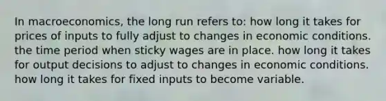 In macroeconomics, the long run refers to: how long it takes for prices of inputs to fully adjust to changes in economic conditions. the time period when sticky wages are in place. how long it takes for output decisions to adjust to changes in economic conditions. how long it takes for fixed inputs to become variable.