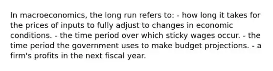 In macroeconomics, the long run refers to: - how long it takes for the prices of inputs to fully adjust to changes in economic conditions. - the time period over which sticky wages occur. - the time period the government uses to make budget projections. - a firm's profits in the next fiscal year.