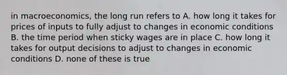 in macroeconomics, the long run refers to A. how long it takes for prices of inputs to fully adjust to changes in economic conditions B. the time period when sticky wages are in place C. how long it takes for output decisions to adjust to changes in economic conditions D. none of these is true