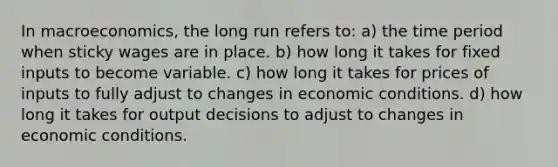 In macroeconomics, the long run refers to: a) the time period when sticky wages are in place. b) how long it takes for fixed inputs to become variable. c) how long it takes for prices of inputs to fully adjust to changes in economic conditions. d) how long it takes for output decisions to adjust to changes in economic conditions.