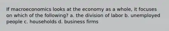 If macroeconomics looks at the economy as a whole, it focuses on which of the following? a. the division of labor b. unemployed people c. households d. business firms