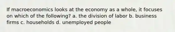 If macroeconomics looks at the economy as a whole, it focuses on which of the following? a. the division of labor b. business firms c. households d. unemployed people