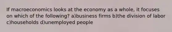 If macroeconomics looks at the economy as a whole, it focuses on which of the following? a)business firms b)the division of labor c)households d)unemployed people