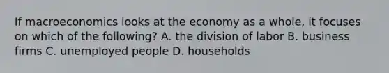 If macroeconomics looks at the economy as a whole, it focuses on which of the following? A. the division of labor B. business firms C. unemployed people D. households