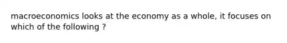 macroeconomics looks at the economy as a whole, it focuses on which of the following ?