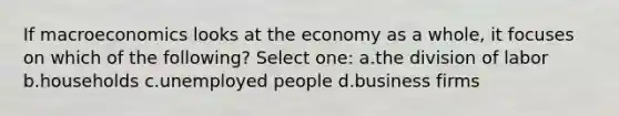 If macroeconomics looks at the economy as a whole, it focuses on which of the following? Select one: a.the division of labor b.households c.unemployed people d.business firms