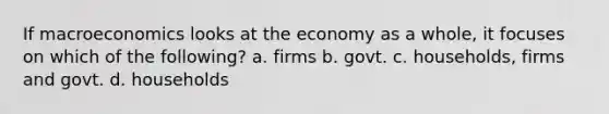 If macroeconomics looks at the economy as a whole, it focuses on which of the following? a. firms b. govt. c. households, firms and govt. d. households