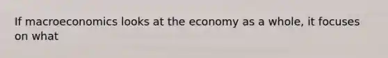 If macroeconomics looks at the economy as a whole, it focuses on what