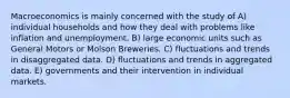 Macroeconomics is mainly concerned with the study of A) individual households and how they deal with problems like inflation and unemployment. B) large economic units such as General Motors or Molson Breweries. C) fluctuations and trends in disaggregated data. D) fluctuations and trends in aggregated data. E) governments and their intervention in individual markets.