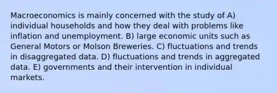 Macroeconomics is mainly concerned with the study of A) individual households and how they deal with problems like inflation and unemployment. B) large economic units such as General Motors or Molson Breweries. C) fluctuations and trends in disaggregated data. D) fluctuations and trends in aggregated data. E) governments and their intervention in individual markets.