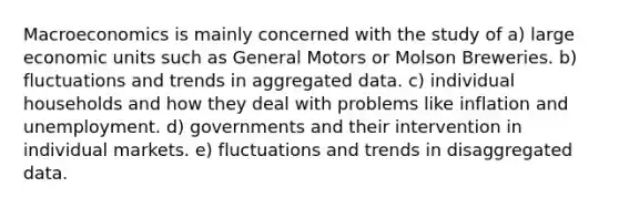 Macroeconomics is mainly concerned with the study of a) large economic units such as General Motors or Molson Breweries. b) fluctuations and trends in aggregated data. c) individual households and how they deal with problems like inflation and unemployment. d) governments and their intervention in individual markets. e) fluctuations and trends in disaggregated data.