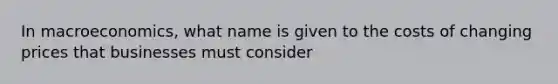 In macroeconomics, what name is given to the costs of changing prices that businesses must consider