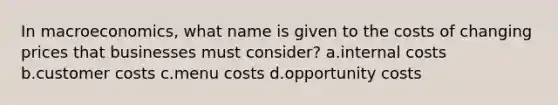 In macroeconomics, what name is given to the costs of changing prices that businesses must consider? a.internal costs b.customer costs c.menu costs d.opportunity costs