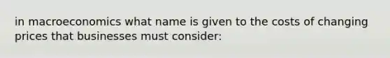 in macroeconomics what name is given to the costs of changing prices that businesses must consider: