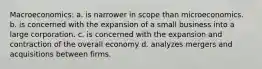 Macroeconomics: a. is narrower in scope than microeconomics. b. is concerned with the expansion of a small business into a large corporation. c. is concerned with the expansion and contraction of the overall economy d. analyzes mergers and acquisitions between firms.