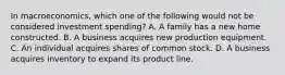 In macroeconomics, which one of the following would not be considered investment spending? A. A family has a new home constructed. B. A business acquires new production equipment. C. An individual acquires shares of common stock. D. A business acquires inventory to expand its product line.