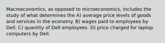 Macroeconomics, as opposed to microeconomics, includes the study of what determines the A) average price levels of goods and services in the economy. B) wages paid to employees by Dell. C) quantity of Dell employees. D) price charged for laptop computers by Dell.