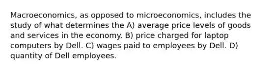 Macroeconomics, as opposed to microeconomics, includes the study of what determines the A) average price levels of goods and services in the economy. B) price charged for laptop computers by Dell. C) wages paid to employees by Dell. D) quantity of Dell employees.