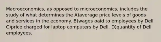 Macroeconomics, as opposed to microeconomics, includes the study of what determines the A)average price levels of goods and services in the economy. B)wages paid to employees by Dell. C)price charged for laptop computers by Dell. D)quantity of Dell employees.