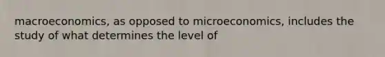 macroeconomics, as opposed to microeconomics, includes the study of what determines the level of