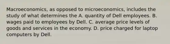 Macroeconomics, as opposed to microeconomics, includes the study of what determines the A. quantity of Dell employees. B. wages paid to employees by Dell. C. average price levels of goods and services in the economy. D. price charged for laptop computers by Dell.