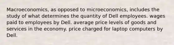 Macroeconomics, as opposed to microeconomics, includes the study of what determines the quantity of Dell employees. wages paid to employees by Dell. average price levels of goods and services in the economy. price charged for laptop computers by Dell.