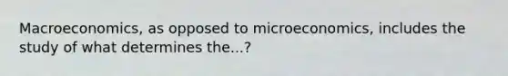 Macroeconomics, as opposed to microeconomics, includes the study of what determines the...?