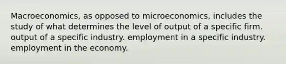 Macroeconomics, as opposed to microeconomics, includes the study of what determines the level of output of a specific firm. output of a specific industry. employment in a specific industry. employment in the economy.