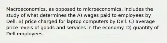 Macroeconomics, as opposed to microeconomics, includes the study of what determines the A) wages paid to employees by Dell. B) price charged for laptop computers by Dell. C) average price levels of goods and services in the economy. D) quantity of Dell employees.