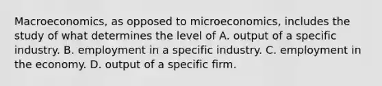 Macroeconomics, as opposed to microeconomics, includes the study of what determines the level of A. output of a specific industry. B. employment in a specific industry. C. employment in the economy. D. output of a specific firm.