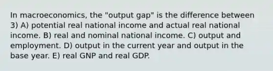 In macroeconomics, the "output gap" is the difference between 3) A) potential real national income and actual real national income. B) real and nominal national income. C) output and employment. D) output in the current year and output in the base year. E) real GNP and real GDP.