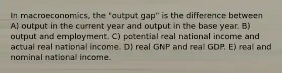 In macroeconomics, the "output gap" is the difference between A) output in the current year and output in the base year. B) output and employment. C) potential real national income and actual real national income. D) real GNP and real GDP. E) real and nominal national income.