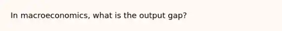 In macroeconomics, what is the output gap?