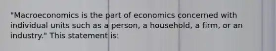 "Macroeconomics is the part of economics concerned with individual units such as a person, a household, a firm, or an industry." This statement is: