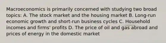 Macroeconomics is primarily concerned with studying two broad topics: A. The stock market and the housing market B. Long-run economic growth and short-run business cycles C. Household incomes and firms' profits D. The price of oil and gas abroad and prices of energy in the domestic market