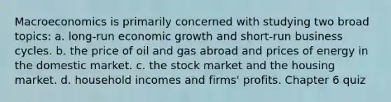 Macroeconomics is primarily concerned with studying two broad topics: a. long-run economic growth and short-run business cycles. b. the price of oil and gas abroad and prices of energy in the domestic market. c. the stock market and the housing market. d. household incomes and firms' profits. Chapter 6 quiz