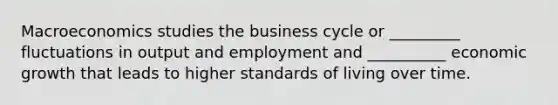 Macroeconomics studies the business cycle or _________ fluctuations in output and employment and __________ economic growth that leads to higher standards of living over time.