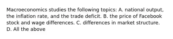 Macroeconomics studies the following topics: A. national output, the inflation rate, and the trade deficit. B. the price of Facebook stock and wage differences. C. differences in market structure. D. All the above