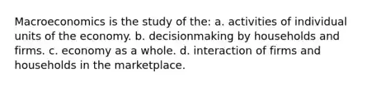 Macroeconomics is the study of the: a. activities of individual units of the economy. b. decisionmaking by households and firms. c. economy as a whole. d. interaction of firms and households in the marketplace.